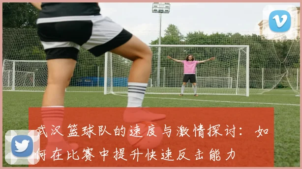 武汉篮球队的速度与激情探讨：如何在比赛中提升快速反击能力