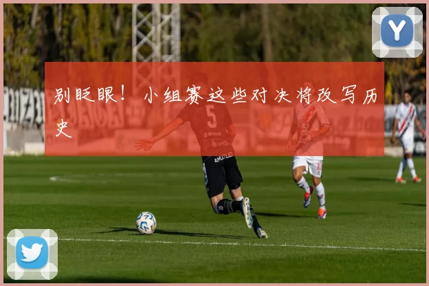 别眨眼！小组赛这些对决将改写历史