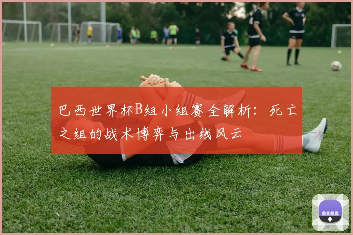 巴西世界杯B组小组赛全解析：死亡之组的战术博弈与出线风云