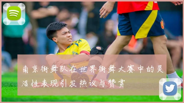 南京街舞队在世界街舞大赛中的灵活性表现引发热议与赞赏