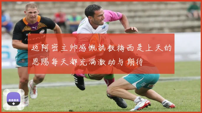 迈阿密主帅感慨执教梅西是上天的恩赐每天都充满激动与期待