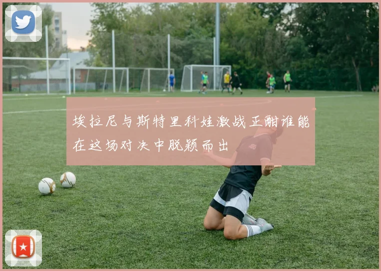 埃拉尼与斯特里科娃激战正酣谁能在这场对决中脱颖而出