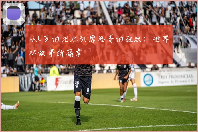 从C罗的泪水到摩洛哥的狂欢：世界杯故事新篇章