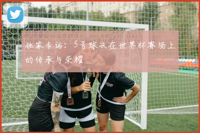 独家专访：5号球衣在世界杯赛场上的传承与荣耀
