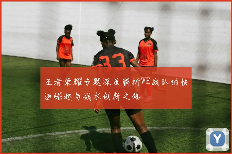 王者荣耀专题深度解析WE战队的快速崛起与战术创新之路