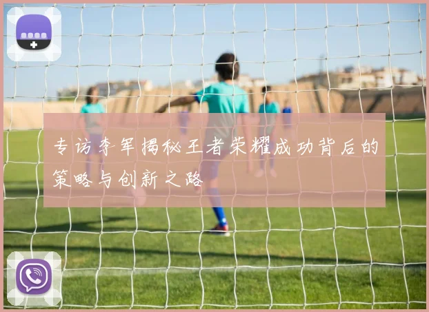 专访李军揭秘王者荣耀成功背后的策略与创新之路